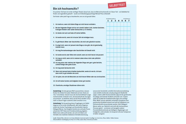 8736ac7fa17e2d2dee2dc7305010faaa.png Bin ich hochsensitiv? Ein positiver Test kann ein erster wichtiger Indikator darauf sein, dass ein Mensch hochsensitiv ist. Dieser Test – als Selbsttest für Kinder und Jugendliche gedacht – wurde von Entwicklungspsychologe Michael Plüss entwickelt. Die Kinder sollen jede Frage so beantworten, wie sie sich gerade fühlen. Laden Sie den Selbsttest als PDF herunter.